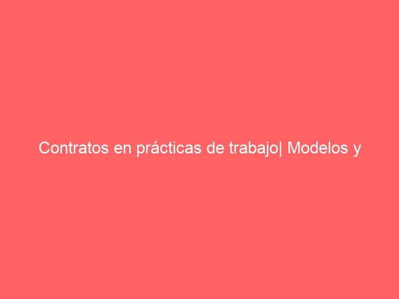 Contratos en prácticas de trabajo| Modelos y Tipos| Descarga GRATIS en PDF y WORD