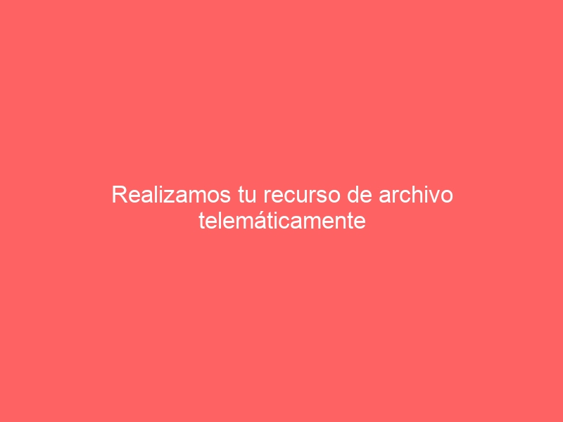Realizamos tu recurso de archivo telemáticamente a toda España