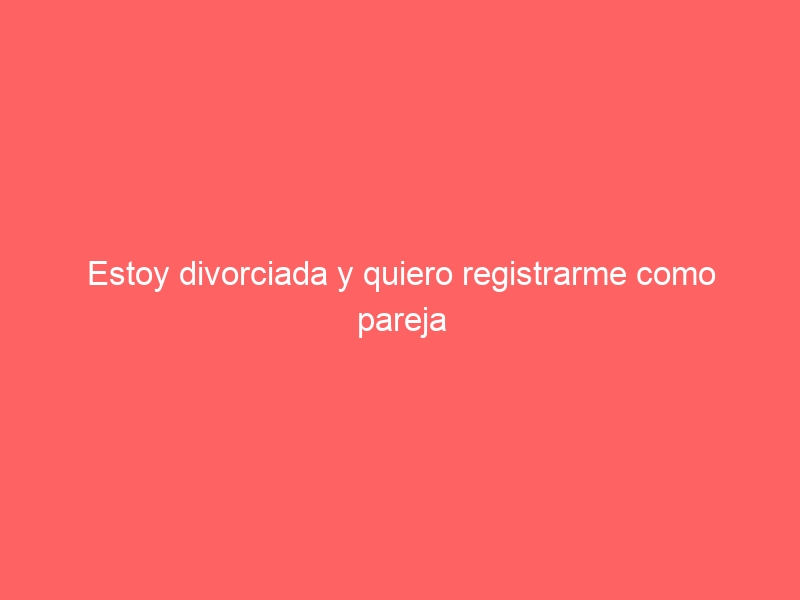 Estoy divorciada y quiero registrarme como pareja de hecho ¿cómo lo hago?