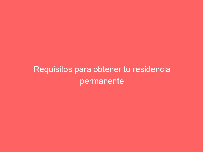 Requisitos para obtener tu residencia permanente y de larga duración