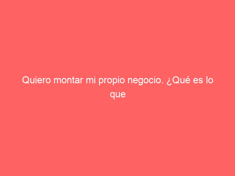 Quiero montar mi propio negocio. ¿Qué es lo que primero que tengo que hacer?