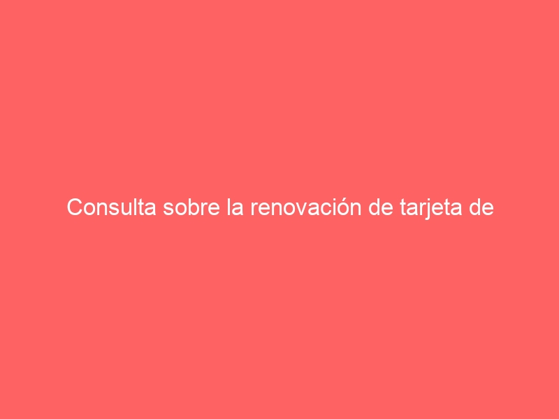 Consulta sobre la renovación de tarjeta de residencia