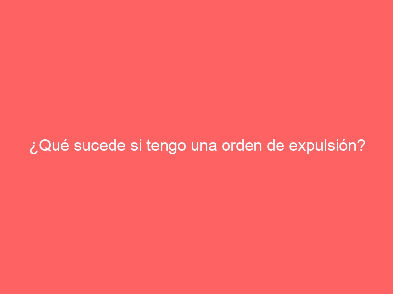 ¿Qué sucede si tengo una orden de expulsión?