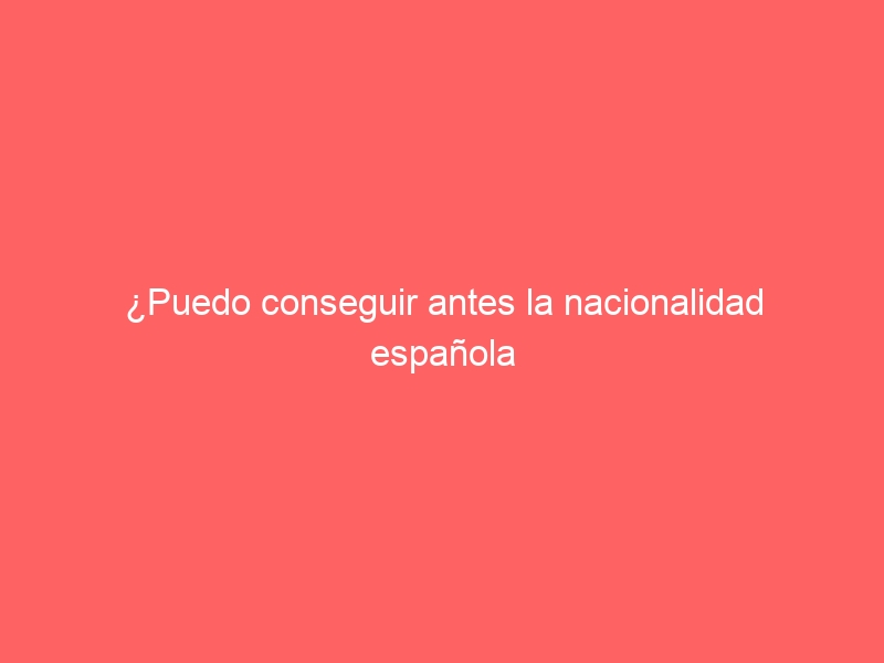 ¿Puedo conseguir antes la nacionalidad española si contraigo matrimonio?