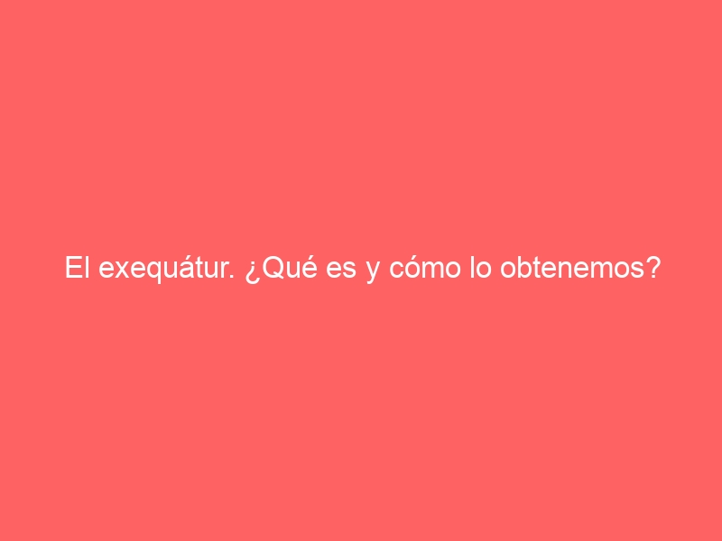 El exequátur. ¿Qué es y cómo lo obtenemos?
