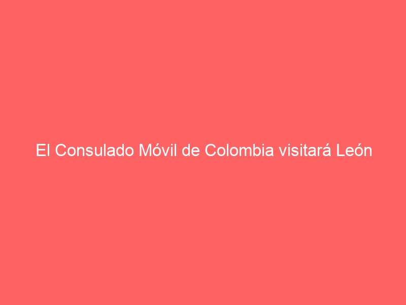 El Consulado Móvil de Colombia visitará León este mes
