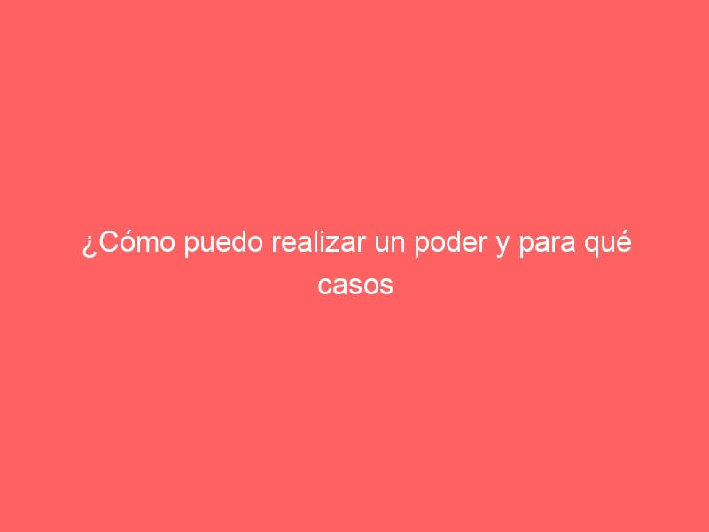 ¿Cómo puedo realizar un poder y para qué casos me servirá?