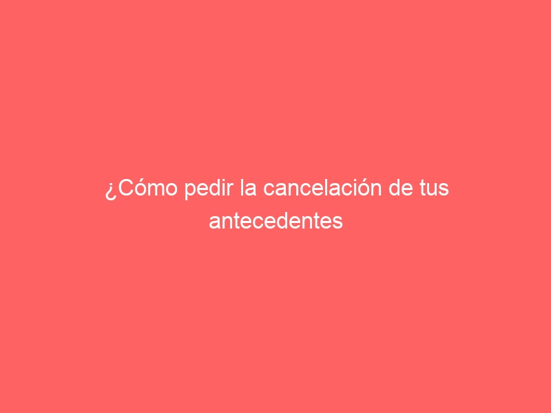 ¿Cómo pedir la cancelación de tus antecedentes penales?