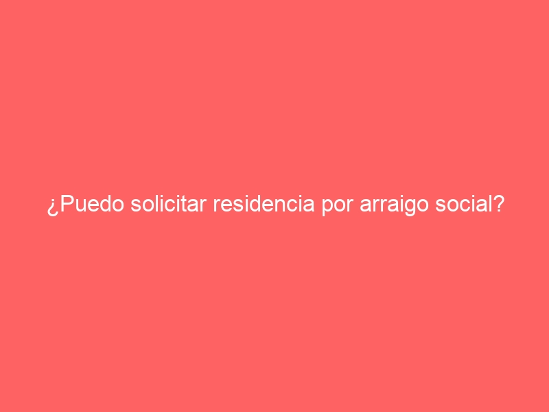 ¿Puedo solicitar residencia por arraigo social?