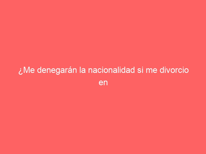 ¿Me denegarán la nacionalidad si me divorcio en mitad del proceso?