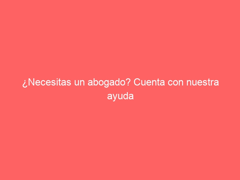 ¿Necesitas un abogado? Cuenta con nuestra ayuda