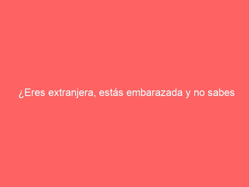 ¿Eres extranjera, estás embarazada y no sabes si dar a luz aquí o en tu país?