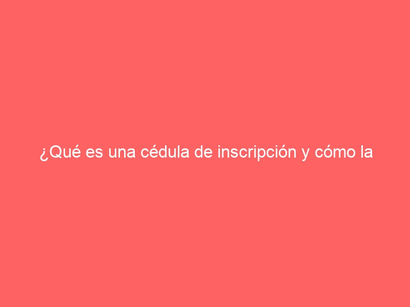 ¿Qué es una cédula de inscripción y cómo la conseguimos?