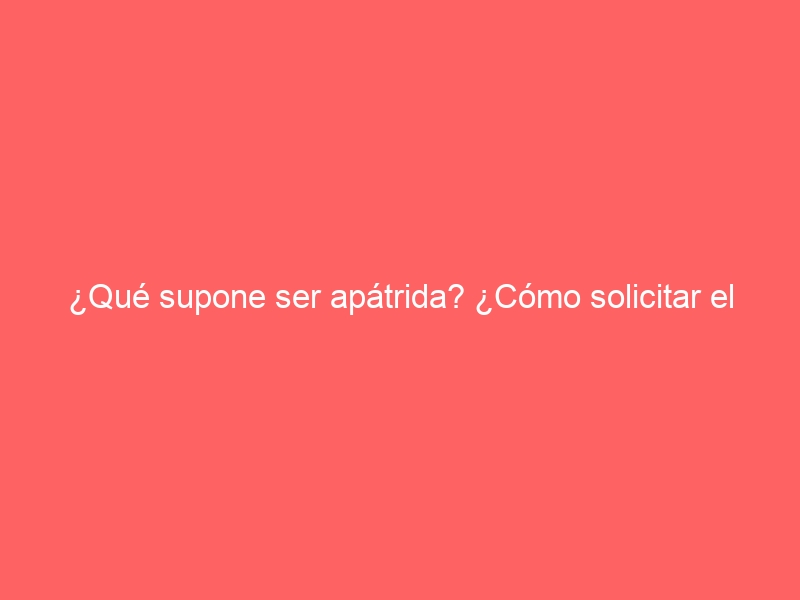 ¿Qué supone ser apátrida? ¿Cómo solicitar el estatuto de apátrida en España?