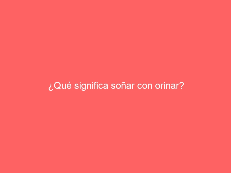 ¿Qué significa soñar con orinar?