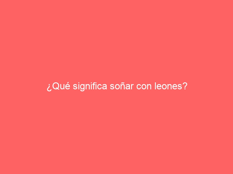 ¿Qué significa soñar con leones?